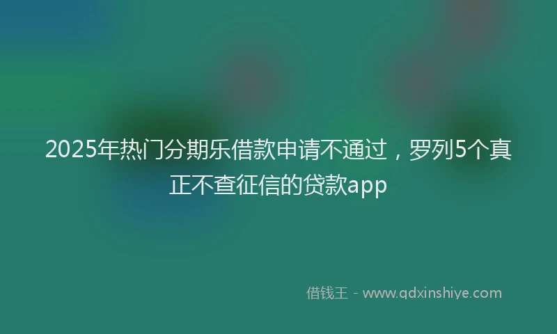 2025年热门分期乐借款申请不通过，罗列5个真正不查征信的贷款app