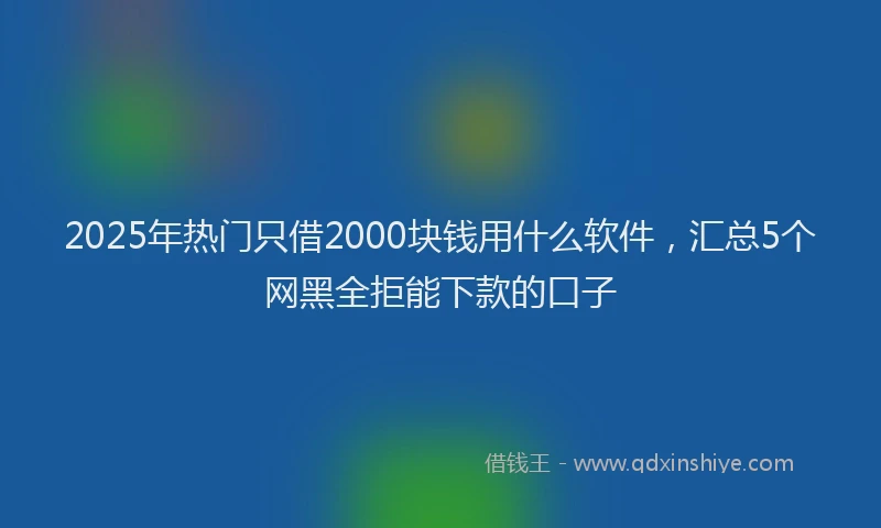 2025年热门只借2000块钱用什么软件，汇总5个网黑全拒能下款的口子