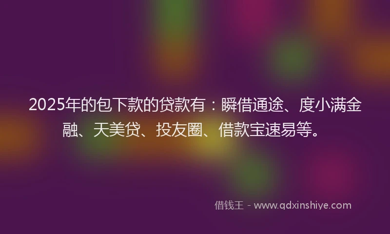2025年的包下款的贷款有：瞬借通途、度小满金融、天美贷、投友圈、借款宝速易等。