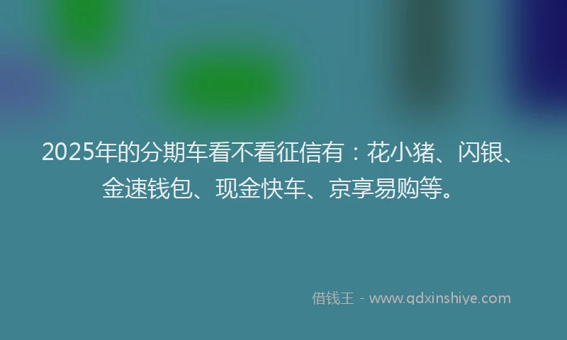 2025年的分期车看不看征信有：花小猪、闪银、金速钱包、现金快车、京享易购等。