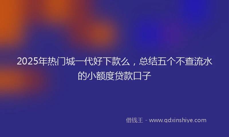 2025年热门城一代好下款么，总结五个不查流水的小额度贷款口子