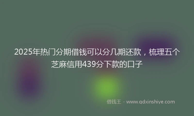 2025年热门分期借钱可以分几期还款，梳理五个芝麻信用439分下款的口子