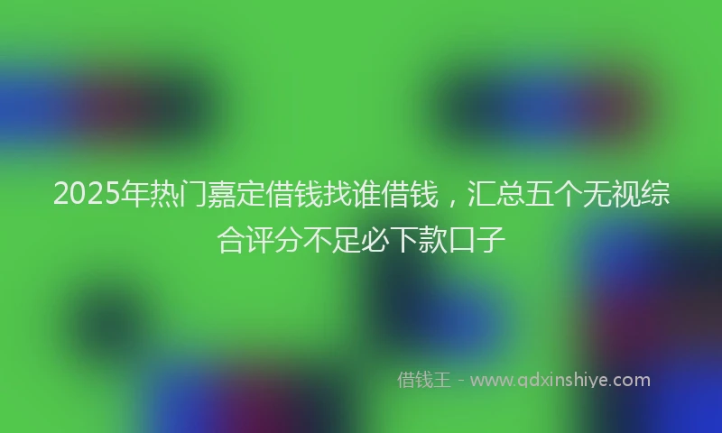 2025年热门嘉定借钱找谁借钱，汇总五个无视综合评分不足必下款口子