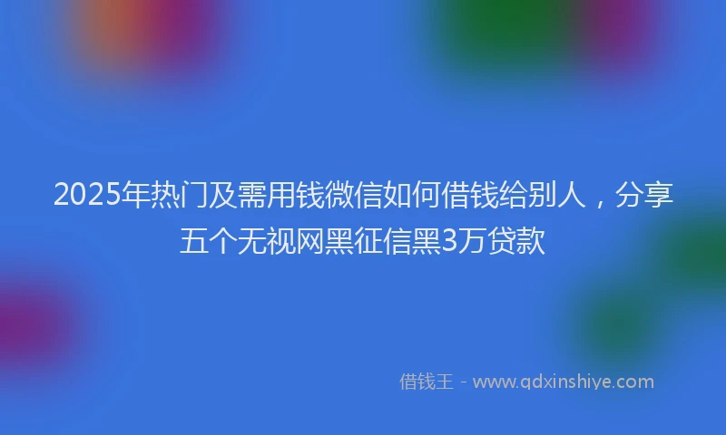 2025年热门及需用钱微信如何借钱给别人，分享五个无视网黑征信黑3万贷款