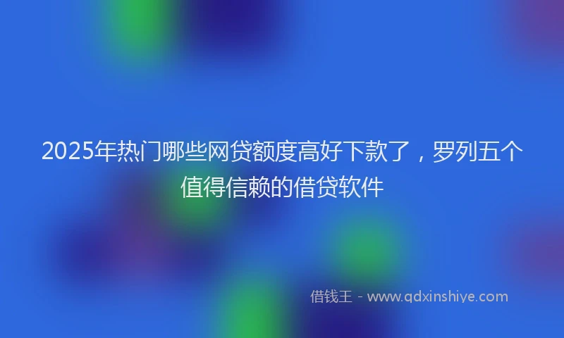 2025年热门哪些网贷额度高好下款了，罗列五个值得信赖的借贷软件