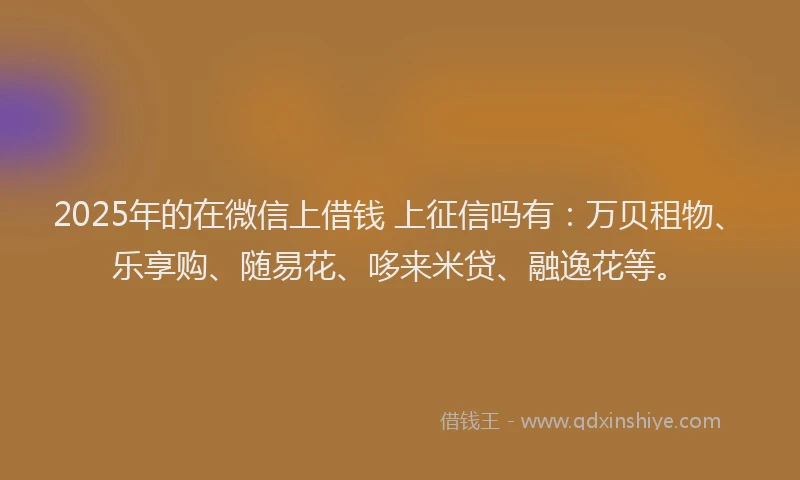 2025年的在微信上借钱 上征信吗有：万贝租物、乐享购、随易花、哆来米贷、融逸花等。