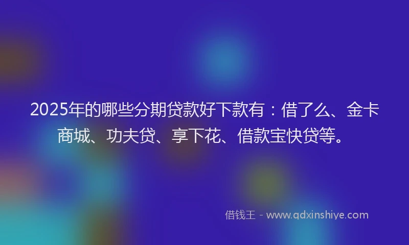 2025年的哪些分期贷款好下款有：借了么、金卡商城、功夫贷、享下花、借款宝快贷等。
