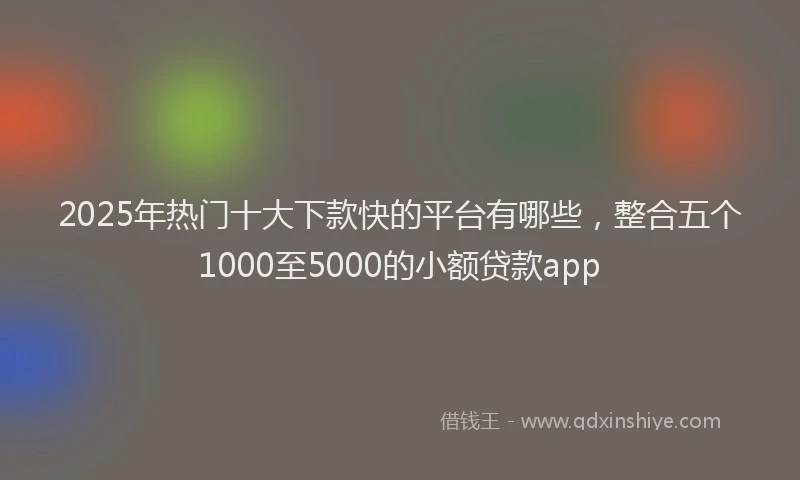 2025年热门十大下款快的平台有哪些，整合五个1000至5000的小额贷款app