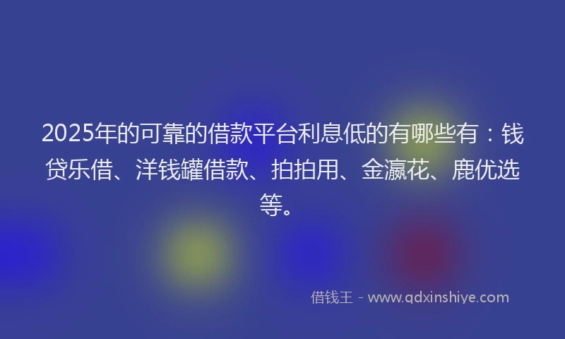 2025年的可靠的借款平台利息低的有哪些有：钱贷乐借、洋钱罐借款、拍拍用、金瀛花、鹿优选等。
