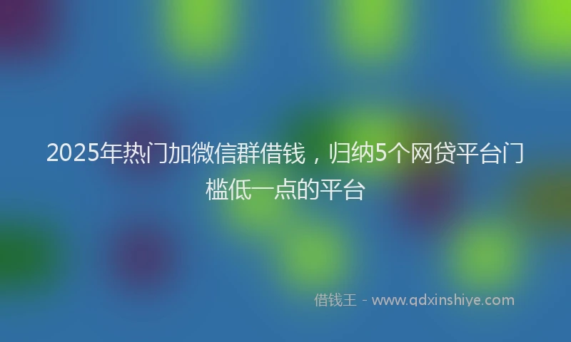2025年热门加微信群借钱，归纳5个网贷平台门槛低一点的平台