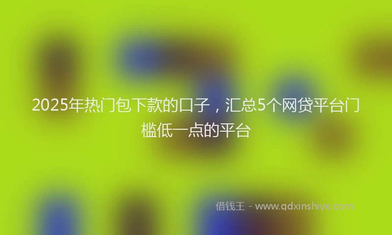 2025年热门包下款的口子，汇总5个网贷平台门槛低一点的平台