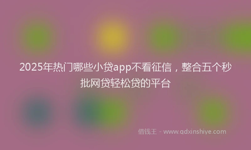 2025年热门哪些小贷app不看征信，整合五个秒批网贷轻松贷的平台