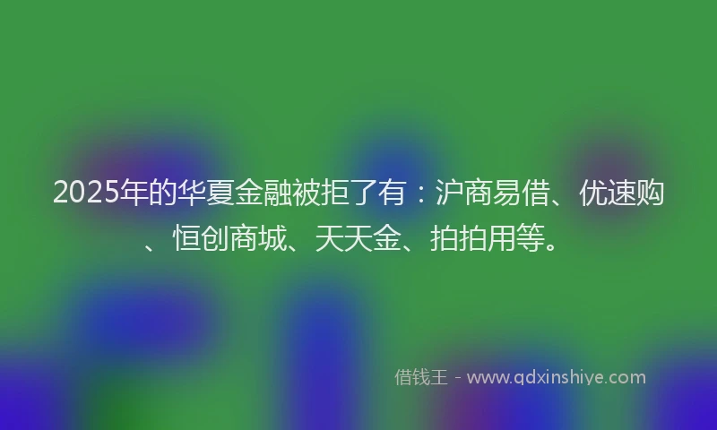2025年的华夏金融被拒了有：沪商易借、优速购、恒创商城、天天金、拍拍用等。