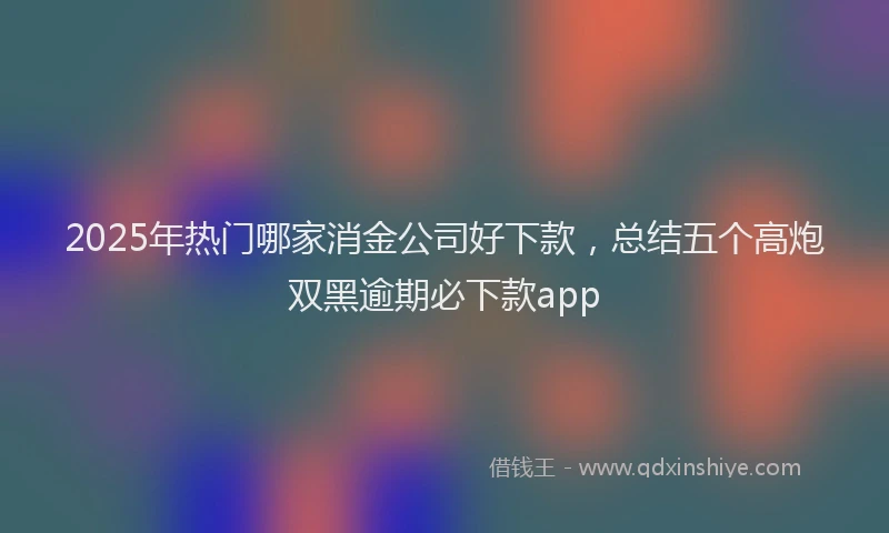 2025年热门哪家消金公司好下款，总结五个高炮双黑逾期必下款app