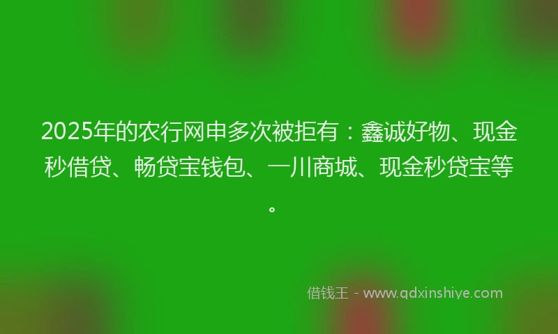 2025年的农行网申多次被拒有：鑫诚好物、现金秒借贷、畅贷宝钱包、一川商城、现金秒贷宝等。