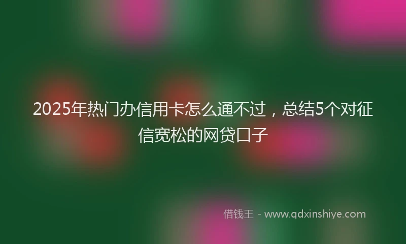 2025年热门办信用卡怎么通不过，总结5个对征信宽松的网贷口子