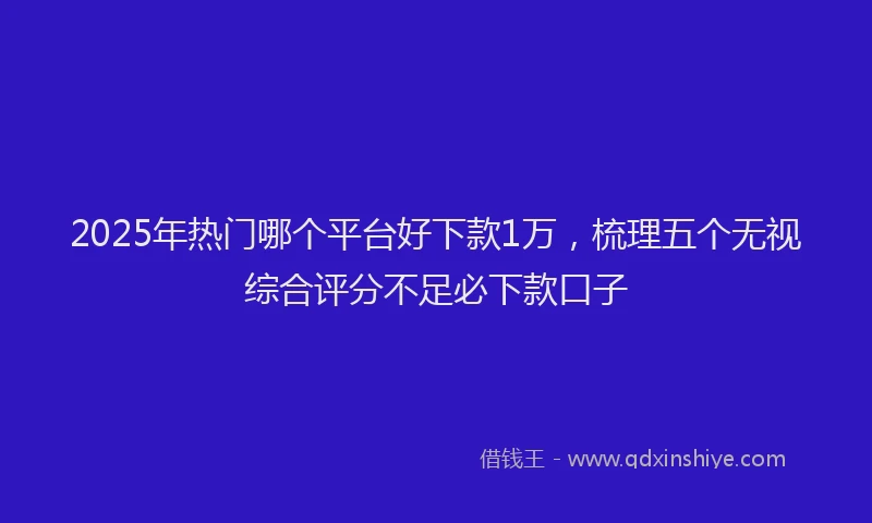 2025年热门哪个平台好下款1万，梳理五个无视综合评分不足必下款口子