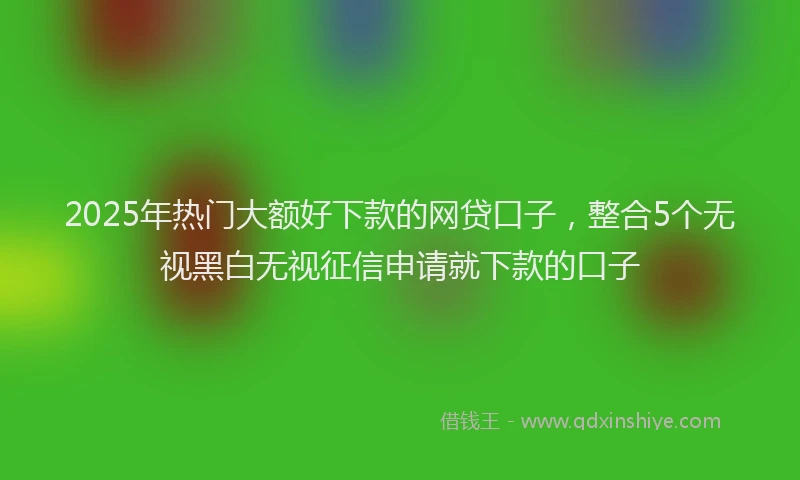 2025年热门大额好下款的网贷口子，整合5个无视黑白无视征信申请就下款的口子
