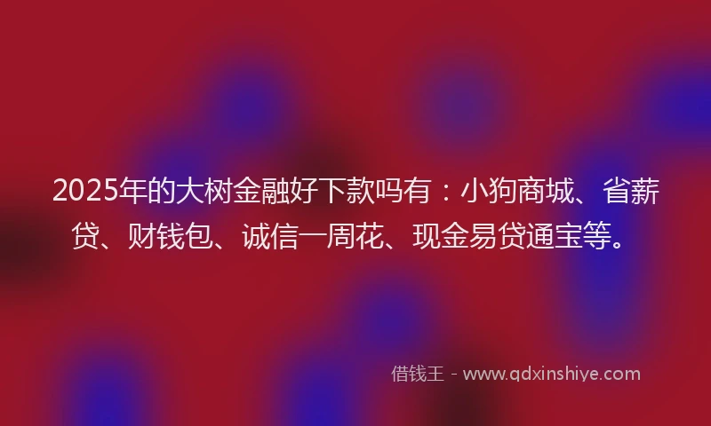 2025年的大树金融好下款吗有：小狗商城、省薪贷、财钱包、诚信一周花、现金易贷通宝等。