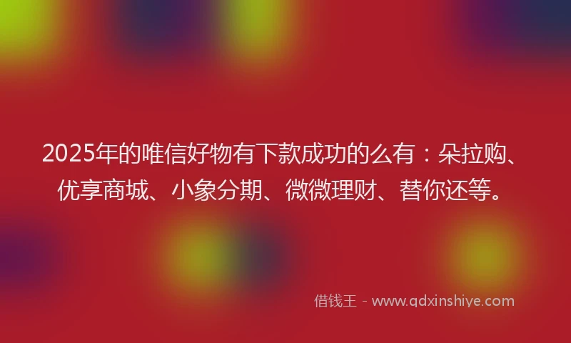 2025年的唯信好物有下款成功的么有：朵拉购、优享商城、小象分期、微微理财、替你还等。