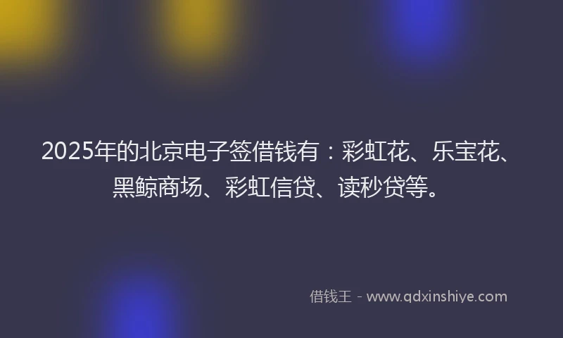 2025年的北京电子签借钱有：彩虹花、乐宝花、黑鲸商场、彩虹信贷、读秒贷等。