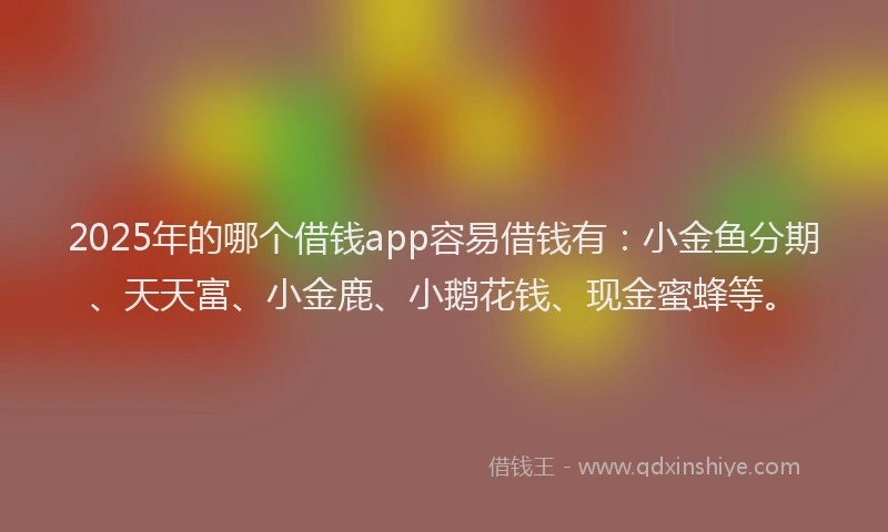 2025年的哪个借钱app容易借钱有：小金鱼分期、天天富、小金鹿、小鹅花钱、现金蜜蜂等。