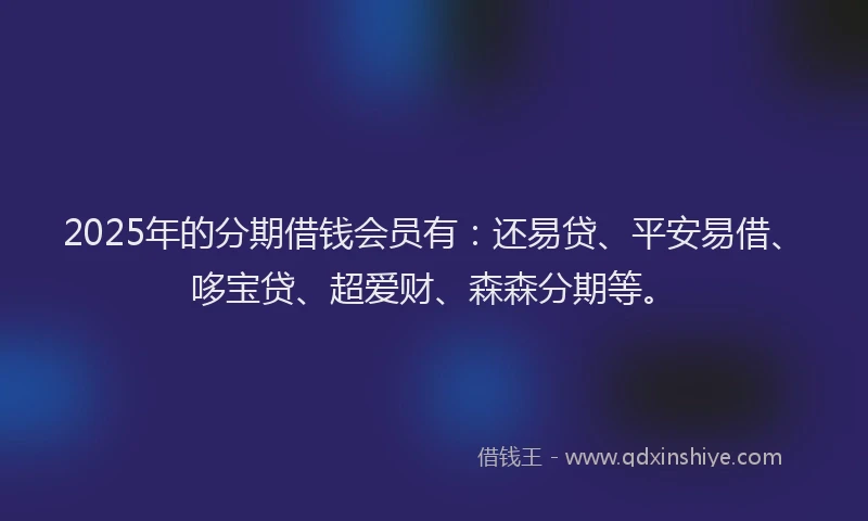2025年的分期借钱会员有：还易贷、平安易借、哆宝贷、超爱财、森森分期等。