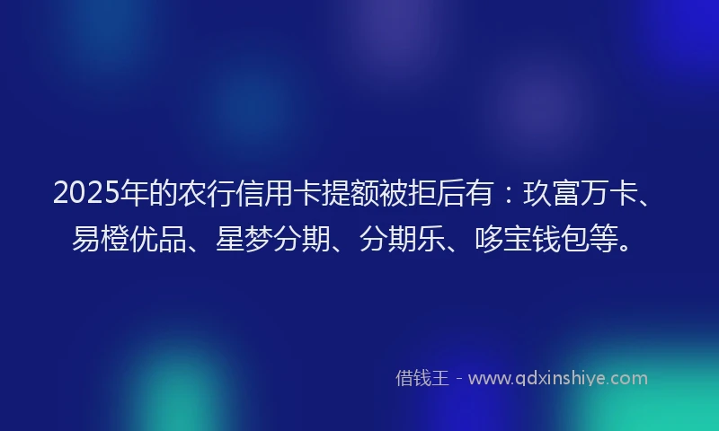 2025年的农行信用卡提额被拒后有:玖富万卡、易橙优品、星梦分期、分期乐、哆宝钱包等。