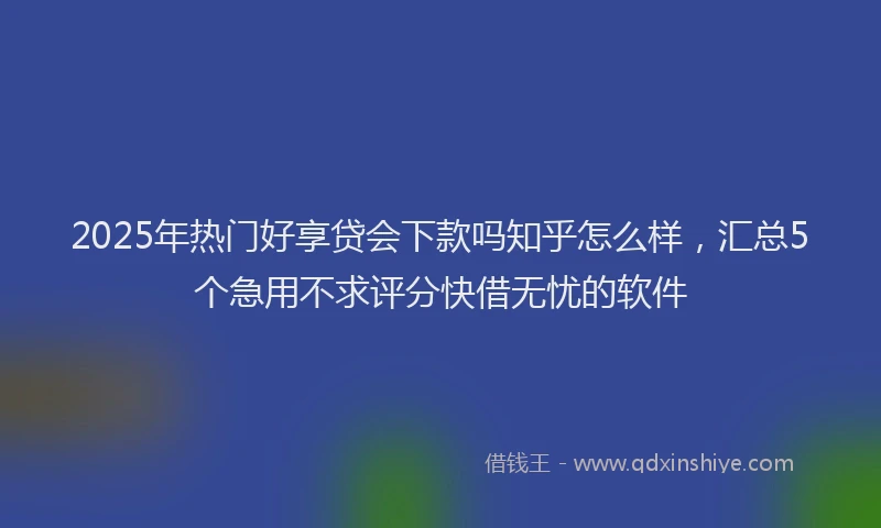 2025年热门好享贷会下款吗知乎怎么样，汇总5个急用不求评分快借无忧的软件