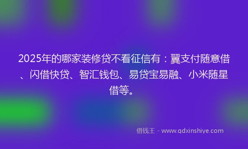 2025年的哪家装修贷不看征信有：翼支付随意借、闪借快贷、智汇钱包、易贷宝易融、小米随星借等。