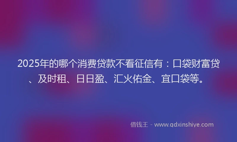 2025年的哪个消费贷款不看征信有:口袋财富贷、及时租、日日盈、汇火佑金、宜口袋等。