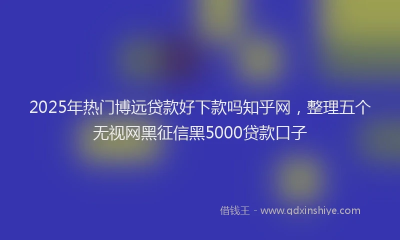 2025年热门博远贷款好下款吗知乎网，整理五个无视网黑征信黑5000贷款口子