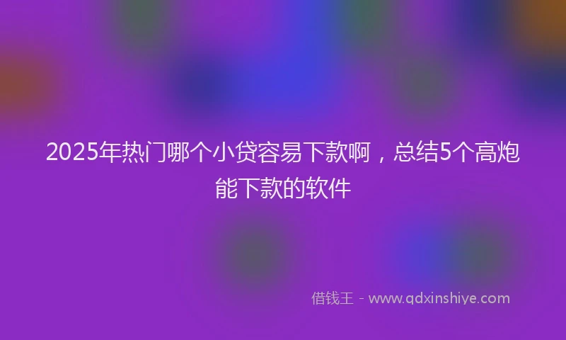 2025年热门哪个小贷容易下款啊，总结5个高炮能下款的软件