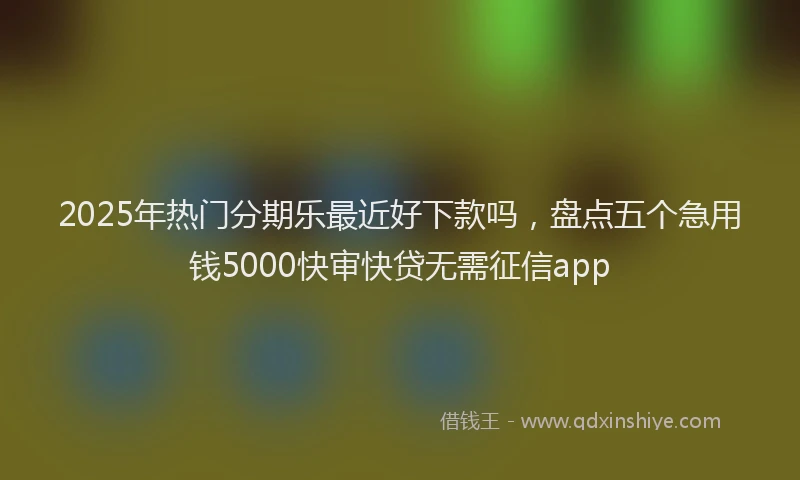 2025年热门分期乐最近好下款吗，盘点五个急用钱5000快审快贷无需征信app