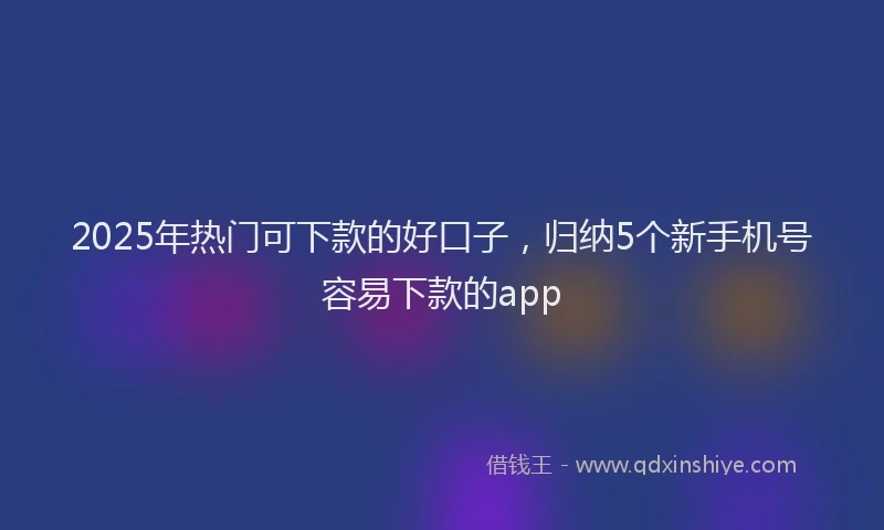 2025年热门可下款的好口子，归纳5个新手机号容易下款的app