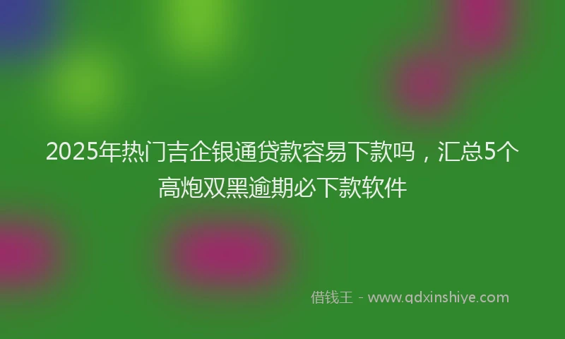 2025年热门吉企银通贷款容易下款吗，汇总5个高炮双黑逾期必下款软件