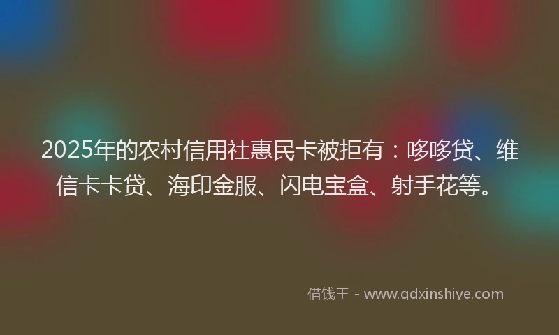 2025年的农村信用社惠民卡被拒有：哆哆贷、维信卡卡贷、海印金服、闪电宝盒、射手花等。