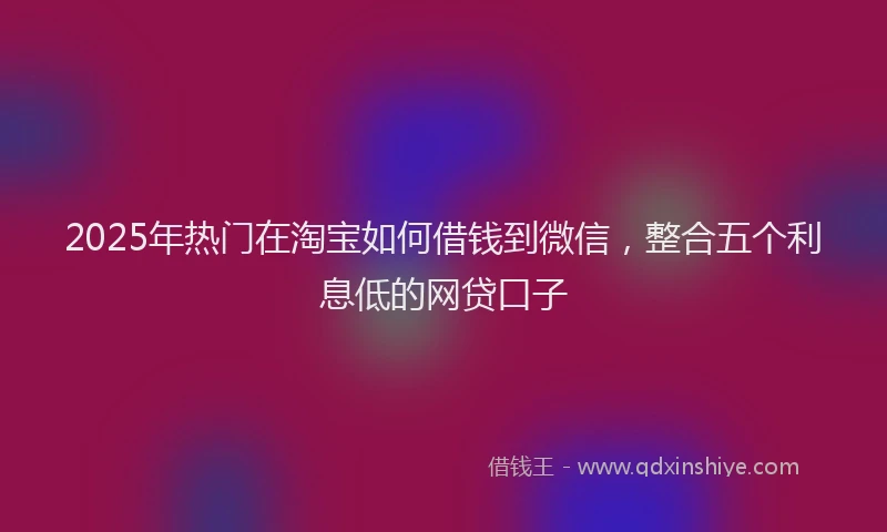 2025年热门在淘宝如何借钱到微信，整合五个利息低的网贷口子