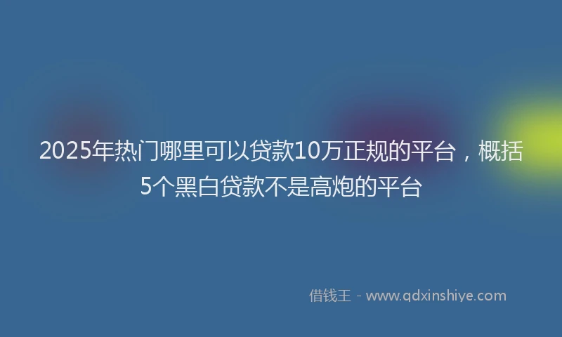 2025年热门哪里可以贷款10万正规的平台，概括5个黑白贷款不是高炮的平台