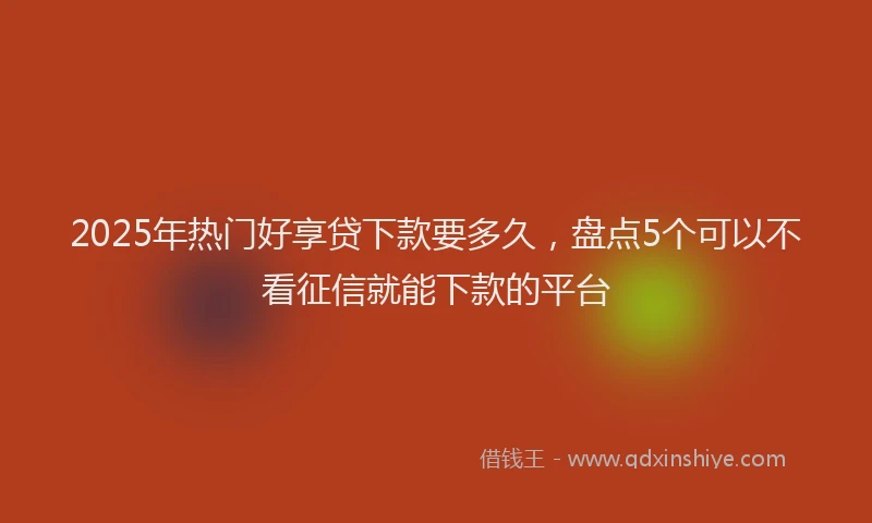 2025年热门好享贷下款要多久，盘点5个可以不看征信就能下款的平台