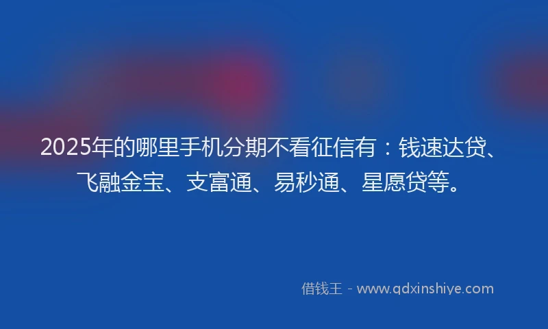2025年的哪里手机分期不看征信有：钱速达贷、飞融金宝、支富通、易秒通、星愿贷等。