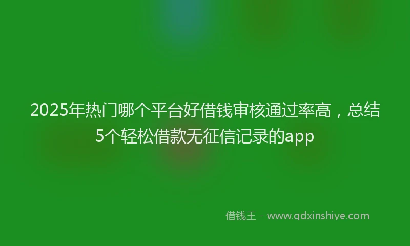 2025年热门哪个平台好借钱审核通过率高，总结5个轻松借款无征信记录的app