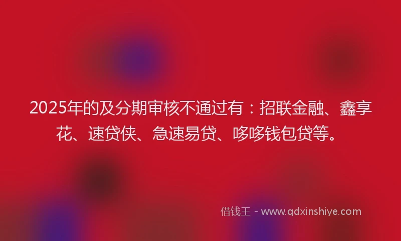 2025年的及分期审核不通过有：招联金融、鑫享花、速贷侠、急速易贷、哆哆钱包贷等。