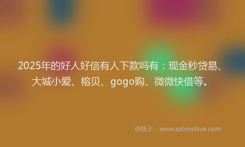 2025年的好人好信有人下款吗有：现金秒贷易、大城小爱、榕贝、gogo购、微微快借等。