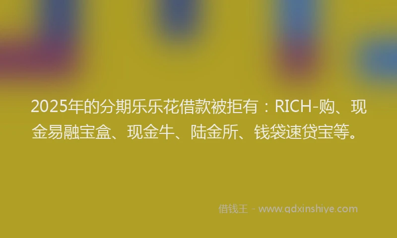 2025年的分期乐乐花借款被拒有：RICH-购、现金易融宝盒、现金牛、陆金所、钱袋速贷宝等。