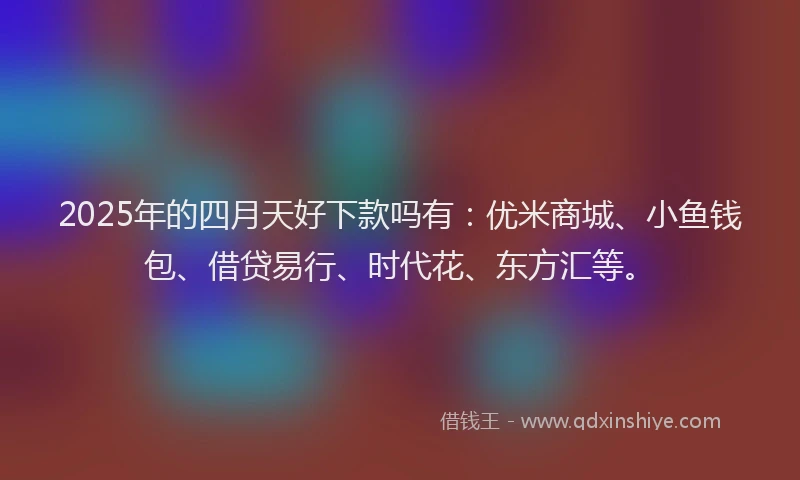 2025年的四月天好下款吗有：优米商城、小鱼钱包、借贷易行、时代花、东方汇等。