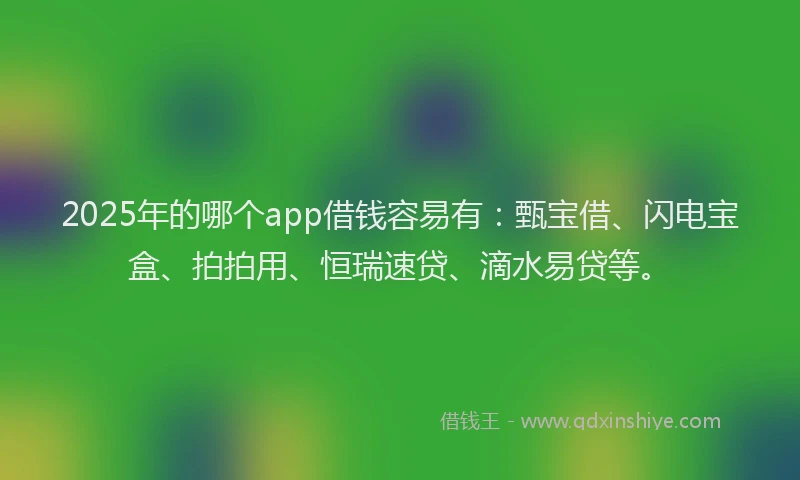 2025年的哪个app借钱容易有：甄宝借、闪电宝盒、拍拍用、恒瑞速贷、滴水易贷等。