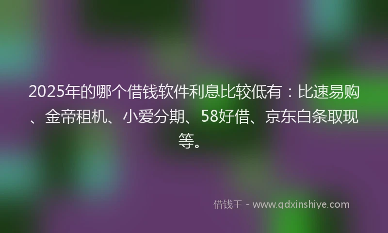 2025年的哪个借钱软件利息比较低有：比速易购、金帝租机、小爱分期、58好借、京东白条取现等。