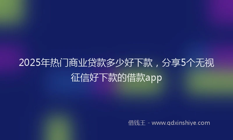 2025年热门商业贷款多少好下款，分享5个无视征信好下款的借款app