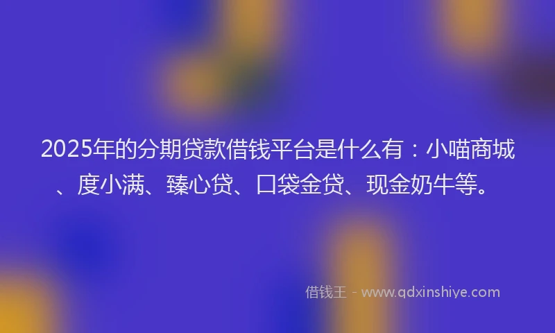 2025年的分期贷款借钱平台是什么有：小喵商城、度小满、臻心贷、口袋金贷、现金奶牛等。